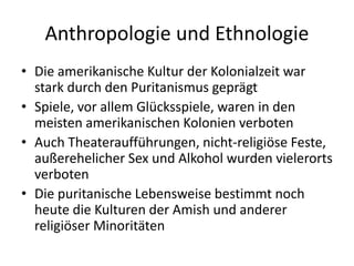 Anthropologie und Ethnologie
• Die amerikanische Kultur der Kolonialzeit war
  stark durch den Puritanismus geprägt
• Spiele, vor allem Glücksspiele, waren in den
  meisten amerikanischen Kolonien verboten
• Auch Theateraufführungen, nicht-religiöse Feste,
  außerehelicher Sex und Alkohol wurden vielerorts
  verboten
• Die puritanische Lebensweise bestimmt noch
  heute die Kulturen der Amish und anderer
  religiöser Minoritäten
 
