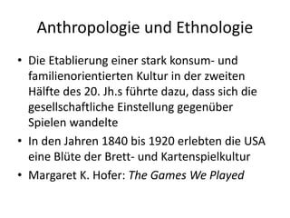 Anthropologie und Ethnologie
• Die Etablierung einer stark konsum- und
  familienorientierten Kultur in der zweiten
  Hälfte des 20. Jh.s führte dazu, dass sich die
  gesellschaftliche Einstellung gegenüber
  Spielen wandelte
• In den Jahren 1840 bis 1920 erlebten die USA
  eine Blüte der Brett- und Kartenspielkultur
• Margaret K. Hofer: The Games We Played
 