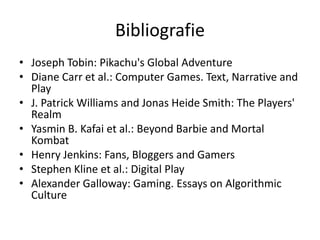 Bibliografie
• Joseph Tobin: Pikachu's Global Adventure
• Diane Carr et al.: Computer Games. Text, Narrative and
  Play
• J. Patrick Williams and Jonas Heide Smith: The Players'
  Realm
• Yasmin B. Kafai et al.: Beyond Barbie and Mortal
  Kombat
• Henry Jenkins: Fans, Bloggers and Gamers
• Stephen Kline et al.: Digital Play
• Alexander Galloway: Gaming. Essays on Algorithmic
  Culture
 