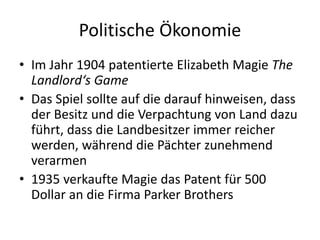 Politische Ökonomie
• Im Jahr 1904 patentierte Elizabeth Magie The
  Landlord‘s Game
• Das Spiel sollte auf die darauf hinweisen, dass
  der Besitz und die Verpachtung von Land dazu
  führt, dass die Landbesitzer immer reicher
  werden, während die Pächter zunehmend
  verarmen
• 1935 verkaufte Magie das Patent für 500
  Dollar an die Firma Parker Brothers
 