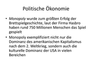 Politische Ökonomie
• Monopoly wurde zum größten Erfolg der
  Brettspielgeschichte, laut der Firma Hasbro
  haben rund 750 Millionen Menschen das Spiel
  gespielt
• Monopoly exemplifiziert nicht nur die
  Dominanz des amerikanischen Kapitalismus
  nach dem 2. Weltkrieg, sondern auch die
  kulturelle Dominanz der USA in vielen
  Bereichen
 
