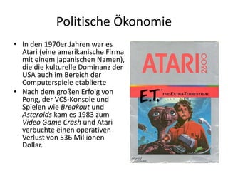 Politische Ökonomie
• In den 1970er Jahren war es
  Atari (eine amerikanische Firma
  mit einem japanischen Namen),
  die die kulturelle Dominanz der
  USA auch im Bereich der
  Computerspiele etablierte
• Nach dem großen Erfolg von
  Pong, der VCS-Konsole und
  Spielen wie Breakout und
  Asteroids kam es 1983 zum
  Video Game Crash und Atari
  verbuchte einen operativen
  Verlust von 536 Millionen
  Dollar.
 