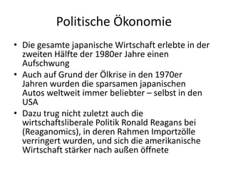 Politische Ökonomie
• Die gesamte japanische Wirtschaft erlebte in der
  zweiten Hälfte der 1980er Jahre einen
  Aufschwung
• Auch auf Grund der Ölkrise in den 1970er
  Jahren wurden die sparsamen japanischen
  Autos weltweit immer beliebter – selbst in den
  USA
• Dazu trug nicht zuletzt auch die
  wirtschaftsliberale Politik Ronald Reagans bei
  (Reaganomics), in deren Rahmen Importzölle
  verringert wurden, und sich die amerikanische
  Wirtschaft stärker nach außen öffnete
 