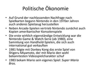 Politische Ökonomie
• Auf Grund der nachlassenden Nachfrage nach
  Spielkarten begann Nintendo in den 1970er Jahren
  auch anderes Spielzeug herzustellen
• Neben Arcade-Spielen vertrieb Nintendo zunächst auch
  Kopien amerikanischer Konsolenspiele
• Die erste wirklich eigenständige Entwicklung war die
  Nintendo Game & Watch-Serie (ab 1980), eine
  Sammlung von Handheld-Spielen, die sich auch
  international gut verkauften
• 1981 folgte mit Donkey Kong das erste Spiel von
  Shigeru Miyamoto, der mit Mario den wohl
  bekanntesten Videospielcharakter schuf
• 1983 bekam Mario sein eigenes Spiel: Super Mario
  Bros.
 