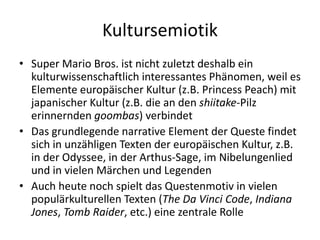 Kultursemiotik
• Super Mario Bros. ist nicht zuletzt deshalb ein
  kulturwissenschaftlich interessantes Phänomen, weil es
  Elemente europäischer Kultur (z.B. Princess Peach) mit
  japanischer Kultur (z.B. die an den shiitake-Pilz
  erinnernden goombas) verbindet
• Das grundlegende narrative Element der Queste findet
  sich in unzähligen Texten der europäischen Kultur, z.B.
  in der Odyssee, in der Arthus-Sage, im Nibelungenlied
  und in vielen Märchen und Legenden
• Auch heute noch spielt das Questenmotiv in vielen
  populärkulturellen Texten (The Da Vinci Code, Indiana
  Jones, Tomb Raider, etc.) eine zentrale Rolle
 