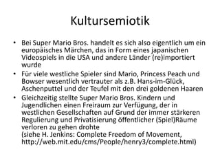 Kultursemiotik
• Bei Super Mario Bros. handelt es sich also eigentlich um ein
  europäisches Märchen, das in Form eines japanischen
  Videospiels in die USA und andere Länder (re)importiert
  wurde
• Für viele westliche Spieler sind Mario, Princess Peach und
  Bowser wesentlich vertrauter als z.B. Hans-im-Glück,
  Aschenputtel und der Teufel mit den drei goldenen Haaren
• Gleichzeitig stellte Super Mario Bros. Kindern und
  Jugendlichen einen Freiraum zur Verfügung, der in
  westlichen Gesellschaften auf Grund der immer stärkeren
  Regulierung und Privatisierung öffentlicher (Spiel)Räume
  verloren zu gehen drohte
  (siehe H. Jenkins: Complete Freedom of Movement,
  http://web.mit.edu/cms/People/henry3/complete.html)
 