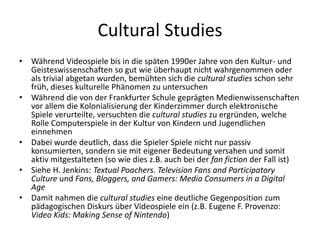 Cultural Studies
•   Während Videospiele bis in die späten 1990er Jahre von den Kultur- und
    Geisteswissenschaften so gut wie überhaupt nicht wahrgenommen oder
    als trivial abgetan wurden, bemühten sich die cultural studies schon sehr
    früh, dieses kulturelle Phänomen zu untersuchen
•   Während die von der Frankfurter Schule geprägten Medienwissenschaften
    vor allem die Kolonialisierung der Kinderzimmer durch elektronische
    Spiele verurteilte, versuchten die cultural studies zu ergründen, welche
    Rolle Computerspiele in der Kultur von Kindern und Jugendlichen
    einnehmen
•   Dabei wurde deutlich, dass die Spieler Spiele nicht nur passiv
    konsumierten, sondern sie mit eigener Bedeutung versahen und somit
    aktiv mitgestalteten (so wie dies z.B. auch bei der fan fiction der Fall ist)
•   Siehe H. Jenkins: Textual Poachers. Television Fans and Participatory
    Culture und Fans, Bloggers, and Gamers: Media Consumers in a Digital
    Age
•   Damit nahmen die cultural studies eine deutliche Gegenposition zum
    pädagogischen Diskurs über Videospiele ein (z.B. Eugene F. Provenzo:
    Video Kids: Making Sense of Nintendo)
 