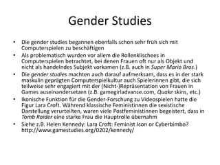 Gender Studies
• Die gender studies begannen ebenfalls schon sehr früh sich mit
  Computerspielen zu beschäftigen
• Als problematisch wurden vor allem die Rollenklischees in
  Computerspielen betrachtet, bei denen Frauen oft nur als Objekt und
  nicht als handelndes Subjekt vorkamen (z.B. auch in Super Mario Bros.)
• Die gender studies machten auch darauf aufmerksam, dass es in der stark
  maskulin geprägten Computerspielkultur auch Spielerinnen gibt, die sich
  teilweise sehr engagiert mit der (Nicht-)Repräsentation von Frauen in
  Games auseinandersetzen (z.B. gamegirladvance.com, Quake skins, etc.)
• Ikonische Funktion für die Gender-Forschung zu Videospielen hatte die
  Figur Lara Croft. Während klassische Feministinnen die sexistische
  Darstellung verurteilten, waren viele Postfeministinnen begeistert, dass in
  Tomb Raider eine starke Frau die Hauptrolle übernahm
• Siehe z.B. Helen Kennedy: Lara Croft: Feminist Icon or Cyberbimbo?
  http://www.gamestudies.org/0202/kennedy/
 
