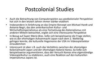 Postcolonial Studies
• Auch die Betrachtung von Computerspielen aus postkolonialer Perspektive
  hat sich in den letzten Jahren immer stärker etabliert
• Insbesondere in Anlehnung an das Empire-Konzept von Michael Hardt und
  Antonio Negri, das den amerikanischen Kultur- und
  Wirtschaftsimperialismus als eine Fortsetzung des Kolonialismus mit
  anderen Mitteln betrachtet, ergibt sich eine interessante Perspektive
• In Bezug auf Super Mario Bros. ließe sich beispielsweise die Frage stellen,
  wie es der ehemaligen Achsenmacht Japan nach dem 2. Weltkrieg
  gelingen konnte, die kulturelle Hegemonie der USA im Videospielsektor
  einzudämmen
• Interessant ist aber z.B. auch das Verhältnis zwischen der ehemaligen
  Kolonialmacht Japan und der ehemaligen Kolonie Korea. So ließe sich
  beispielsweise argumentieren, dass der Versuch Koreas eine eigenständige
  Videospielkultur zu etablieren, auch eine Reaktion auf den kulturellen
  Imperialismus Japans ist.
 