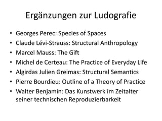 Ergänzungen zur Ludografie
•   Georges Perec: Species of Spaces
•   Claude Lévi-Strauss: Structural Anthropology
•   Marcel Mauss: The Gift
•   Michel de Certeau: The Practice of Everyday Life
•   Algirdas Julien Greimas: Structural Semantics
•   Pierre Bourdieu: Outline of a Theory of Practice
•   Walter Benjamin: Das Kunstwerk im Zeitalter
    seiner technischen Reproduzierbarkeit
 
