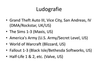 Ludografie
• Grand Theft Auto III, Vice City, San Andreas, IV
  (DMA/Rockstar, UK/US)
• The Sims 1-3 (Maxis, US)
• America's Army (U.S. Army/Secret Level, US)
• World of Warcraft (Blizzard, US)
• Fallout 1-3 (Black Isle/Bethesda Softworks, US)
• Half-Life 1 & 2, etc. (Valve, US)
 