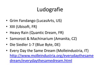 Ludografie
•   Grim Fandango (LucasArts, US)
•   XIII (Ubisoft, FR)
•   Heavy Rain (Quantic Dream, FR)
•   Samorost & Machinarium (Amanita, CZ)
•   Die Siedler 1-7 (Blue Byte, DE)
•   Every Day the Same Dream (Molleindustria, IT)
    http://www.molleindustria.org/everydaythesame
    dream/everydaythesamedream.html
 
