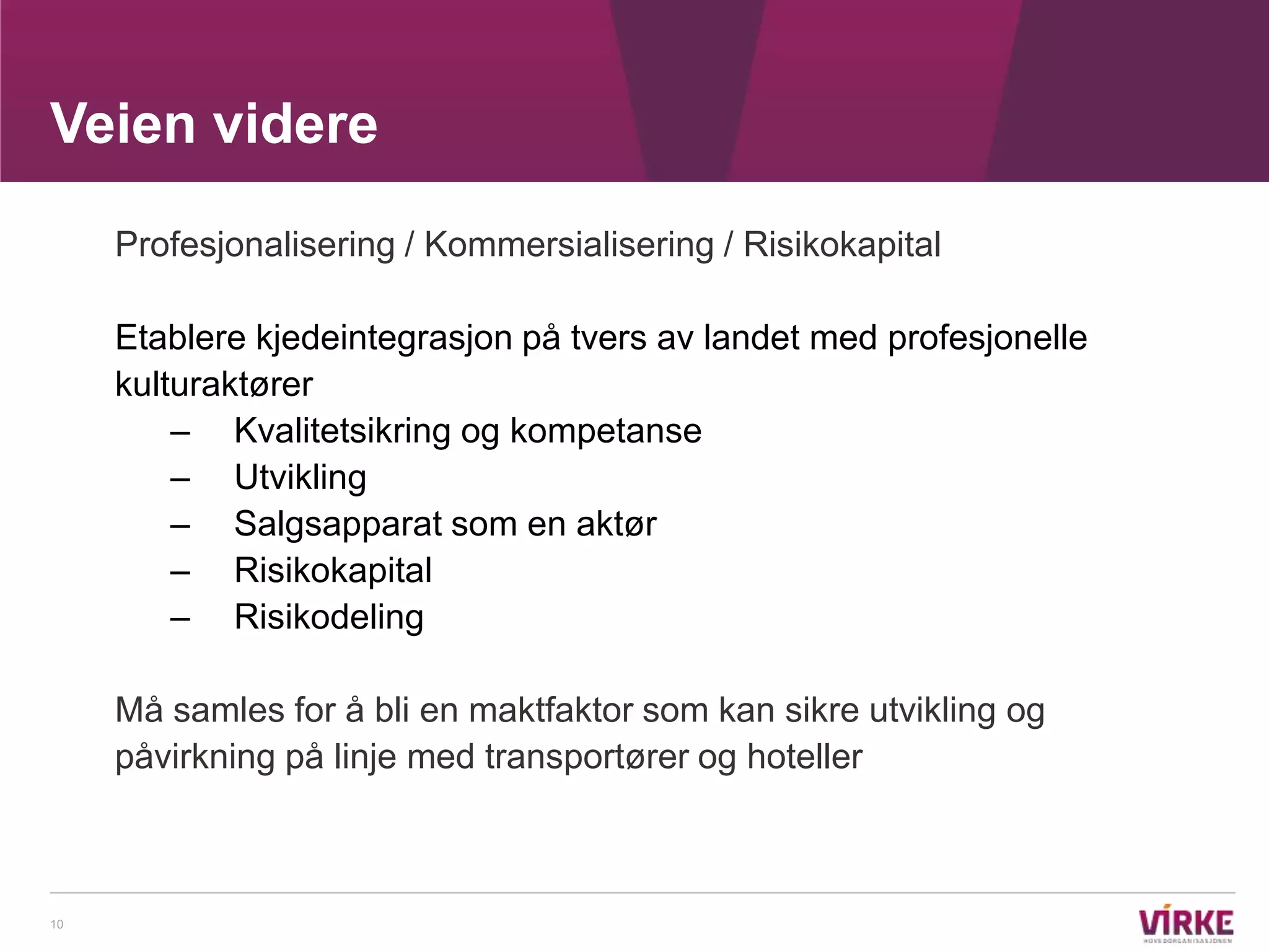 Veien videre

     Profesjonalisering / Kommersialisering / Risikokapital

     Etablere kjedeintegrasjon på tvers av landet med profesjonelle
     kulturaktører
         – Kvalitetsikring og kompetanse
         – Utvikling
         – Salgsapparat som en aktør
         – Risikokapital
         – Risikodeling

     Må samles for å bli en maktfaktor som kan sikre utvikling og
     påvirkning på linje med transportører og hoteller



10
 