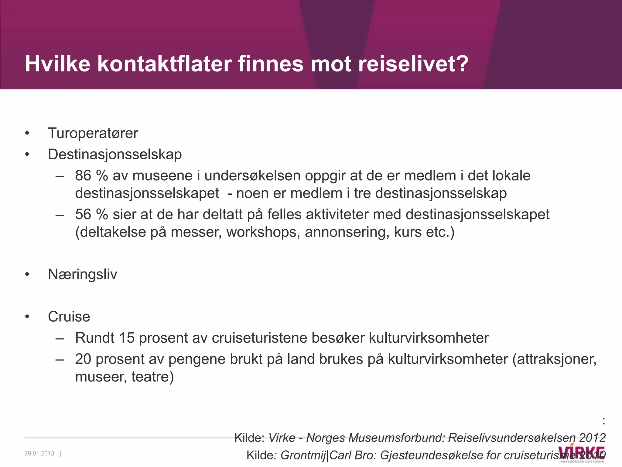 Hvilke kontaktflater finnes mot reiselivet?

•      Turoperatører
•      Destinasjonsselskap
        – 86 % av museene i undersøkelsen oppgir at de er medlem i det lokale
           destinasjonsselskapet - noen er medlem i tre destinasjonsselskap
        – 56 % sier at de har deltatt på felles aktiviteter med destinasjonsselskapet
           (deltakelse på messer, workshops, annonsering, kurs etc.)

•      Næringsliv

•      Cruise
        – Rundt 15 prosent av cruiseturistene besøker kulturvirksomheter
        – 20 prosent av pengene brukt på land brukes på kulturvirksomheter (attraksjoner,
           museer, teatre)

                                                                                                       :
                                   Kilde: Virke - Norges Museumsforbund: Reiselivsundersøkelsen 2012
29.01.2013 |
                                      Kilde: Grontmij|Carl Bro: Gjesteundesøkelse for cruiseturisme 2010
 