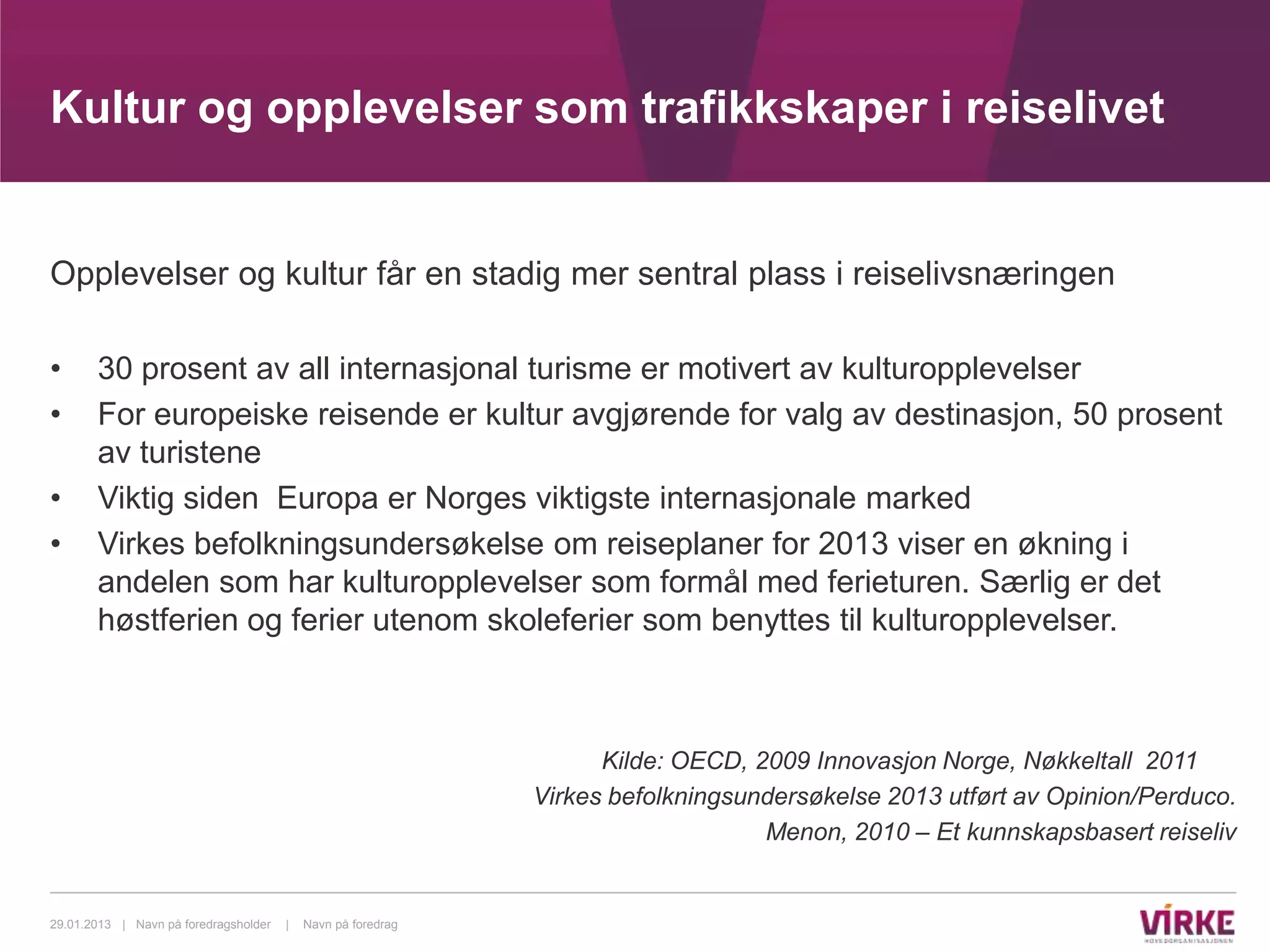 Kultur og opplevelser som trafikkskaper i reiselivet


Opplevelser og kultur får en stadig mer sentral plass i reiselivsnæringen

•      30 prosent av all internasjonal turisme er motivert av kulturopplevelser
•      For europeiske reisende er kultur avgjørende for valg av destinasjon, 50 prosent
       av turistene
•      Viktig siden Europa er Norges viktigste internasjonale marked
•      Virkes befolkningsundersøkelse om reiseplaner for 2013 viser en økning i
       andelen som har kulturopplevelser som formål med ferieturen. Særlig er det
       høstferien og ferier utenom skoleferier som benyttes til kulturopplevelser.



                                                                    Kilde: OECD, 2009 Innovasjon Norge, Nøkkeltall 2011
                                                              Virkes befolkningsundersøkelse 2013 utført av Opinion/Perduco.
                                                                                  Menon, 2010 – Et kunnskapsbasert reiseliv


29.01.2013 | Navn på foredragsholder   |   Navn på foredrag
 