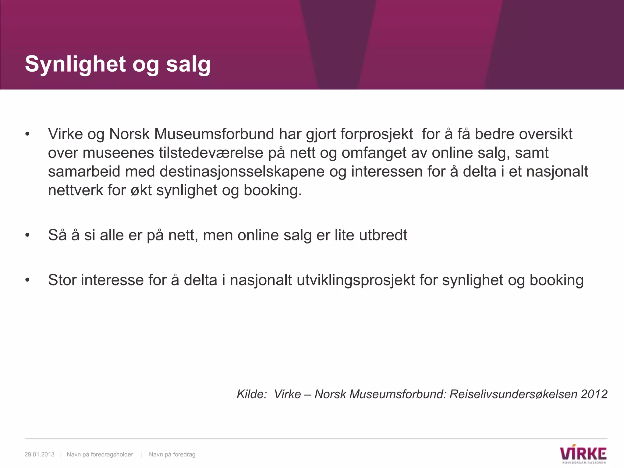 Synlighet og salg

•      Virke og Norsk Museumsforbund har gjort forprosjekt for å få bedre oversikt
       over museenes tilstedeværelse på nett og omfanget av online salg, samt
       samarbeid med destinasjonsselskapene og interessen for å delta i et nasjonalt
       nettverk for økt synlighet og booking.

•      Så å si alle er på nett, men online salg er lite utbredt

•      Stor interesse for å delta i nasjonalt utviklingsprosjekt for synlighet og booking




                                                              Kilde: Virke – Norsk Museumsforbund: Reiselivsundersøkelsen 2012



29.01.2013 | Navn på foredragsholder   |   Navn på foredrag
 