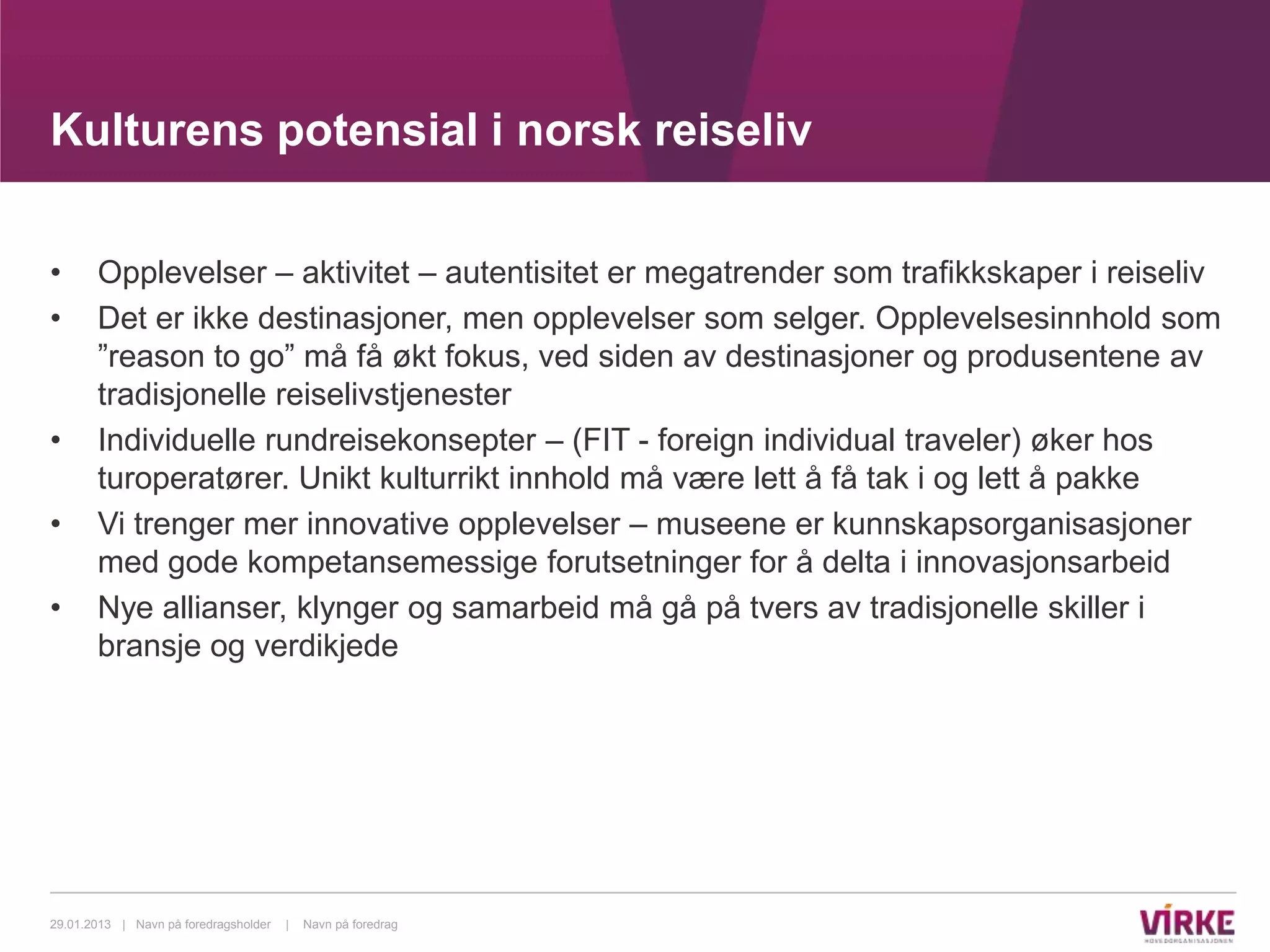 Kulturens potensial i norsk reiseliv

•      Opplevelser – aktivitet – autentisitet er megatrender som trafikkskaper i reiseliv
•      Det er ikke destinasjoner, men opplevelser som selger. Opplevelsesinnhold som
       ”reason to go” må få økt fokus, ved siden av destinasjoner og produsentene av
       tradisjonelle reiselivstjenester
•      Individuelle rundreisekonsepter – (FIT - foreign individual traveler) øker hos
       turoperatører. Unikt kulturrikt innhold må være lett å få tak i og lett å pakke
•      Vi trenger mer innovative opplevelser – museene er kunnskapsorganisasjoner
       med gode kompetansemessige forutsetninger for å delta i innovasjonsarbeid
•      Nye allianser, klynger og samarbeid må gå på tvers av tradisjonelle skiller i
       bransje og verdikjede




29.01.2013 | Navn på foredragsholder   |   Navn på foredrag
 