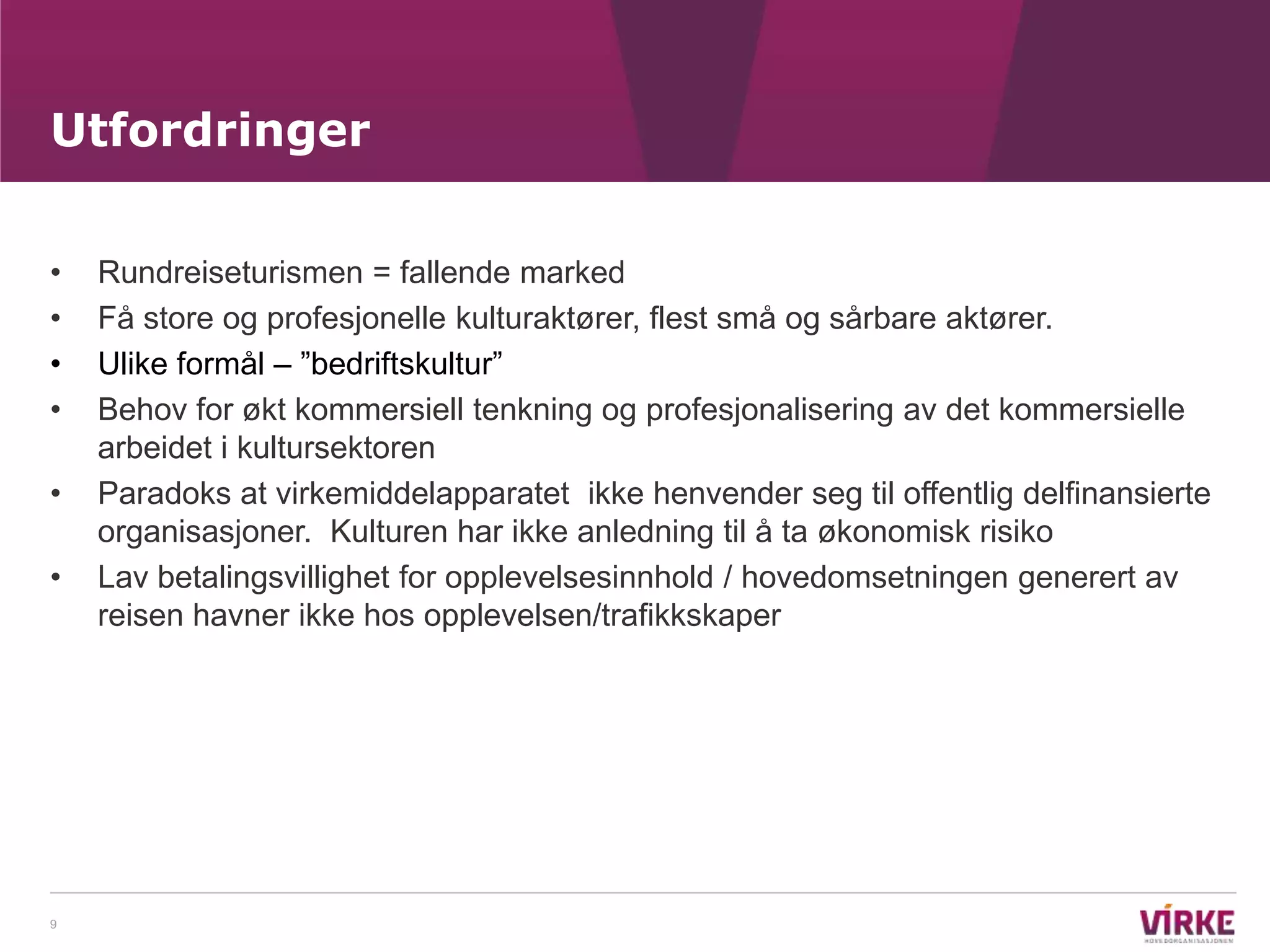 Utfordringer

•   Rundreiseturismen = fallende marked
•   Få store og profesjonelle kulturaktører, flest små og sårbare aktører.
•   Ulike formål – ”bedriftskultur”
•   Behov for økt kommersiell tenkning og profesjonalisering av det kommersielle
    arbeidet i kultursektoren
•   Paradoks at virkemiddelapparatet ikke henvender seg til offentlig delfinansierte
    organisasjoner. Kulturen har ikke anledning til å ta økonomisk risiko
•   Lav betalingsvillighet for opplevelsesinnhold / hovedomsetningen generert av
    reisen havner ikke hos opplevelsen/trafikkskaper




9
 