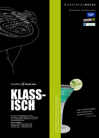 KLASS-
ISCHCarinthian Druck Beteiligungs-GmbH
Liberogasse 6, 9020 Klagenfurt am Wörthersee
Tel. +43 463 5880-0, office@carinthian.co.at
www.carinthian.co.at
Unsere „Solisten:“
Johannes Lackner 0664 88 60 53 80
Wolfgang Slavik 0664 88 60 53 85
Ernst Wurmitzer 0664 88 60 53 81
auch
3 . G A S T S P I E L W O C H E
„Bestpearls“cocktailalajuliavonmiller
3clVodka,2clBlueCuracao,1clZitronensaft,4clZitronenlimonade
„Wer in schönen Dingen
einen schönen Sinn
entdeckt hat Kultur.“
Oscar Wilde
Mit freundlicher Unterstützung durch
 