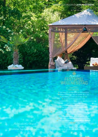 TAGESKULTURGENUSSARRANGEMENT
ab 7 Uhr bis zu den Aufführungen
Zauberhafter Genuss
an der Quelle
glücklicher Tage & schöner Zeiten
FESTSPIEL
WELLNESSTAG
Ronacher
 bei Ankunft Garagenplatz in Autoresidenz
 Gala-Frühstücken wie ein Kaiser ab 7 Uhr
 mit Mittagsbrunch von 11 bis 12 Uhr
 Einzel-Komfortkabine ab 7 Uhr
 mit Naschkatzenfrühstück im Badematel in der Thermenlounge
DAYSPASSGENUSS
und unbeschränktes Wellnessen
in der 4.500 m² Thermen-&Saunawelt
 mit Bade- und Handtüchern vielerorts
 SPA-Tasche mit Bademantel und -pantoletten an der Rezeption
 Nachmittags-Sweety
 Early-Hauben-Dinner in 5 Gängen ab 18 Uhr
 mit Feinkostladen-Vorspeisen-Galabuffet
 inklusive Wunschticket KULTURGASTSPIELE
€ 160,–
 
Reservierung erforderlich:
Telefon +43 42 40 282 thermenhotel@ronacher.com
 