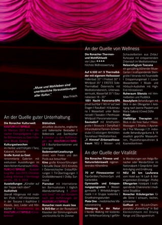 Die Ronacher Fitness- und
Naturerlebniswelt regener-
ierendes Höhenklima
70 m² Fitnesscenter mit
Top-Geräten/Techno-Gym und
Gartenblick
Gymnastik- und Entspan-
nungsprogramm I Wasser-
gymnastik I Wirbelsäulengym-
nastik I in Gruppe kostenlos I
Einzeltrainingsstunden
Plate One – medizinisches Vib-
rationstraining
Bewegung in der Natur
I Nordic Walking mit kostenlo-
ser Verleihausrüstung I geführ-
An der Quelle der Vitalität
te Wanderungen von Helga Ro-
nacher oder Wanderführer im
Nationalpark I Gespräche über
Anti-Aging und Ernährung
NEU 30 km Laufarena
vom Hotel aus 14 Lauf- & Wal-
kingstrecken (Einsteiger - Profis)
Elfengarten Hotelpark I kraft-
spendende Chakrenorte I medi-
tative Sitzplätze
Ronacher Kräutergarten für
alle Sinne I schauen, riechen,
schmecken
Golflust am 18-Loch-Cham-
pionplatz „Kaiserburg“ in Bad
Kleinkirchheim mit Driving
Range und Übungszentrum
An der Quelle von Wellness
Schaukelbetten aus Zirbe/
Ruheoase mit entspannendem
Zirbenduft im Meditationshaus
Relaxrefugium Toscana
ein ganzjährig blühender Muse-
Garten I kraftspendende Stein-
grotte I Veranda mit Feuerstelle
I Entspannungsinsel I Luxus-
Wasserbetten I Musik- und
Hörbuch-Audiothek mit High-
End Hörstationen
Ruheraum Silenzio mit Him-
melbetten und Poolblick
Beautyfarm Behandlungen mit
Blick in den Elfengarten I Anti-
Aging nach Jeanne Piaubert und
Maria Galland I Creed Düfte
Frisör
Vielfältige Therapien mit
Blick in die freie Natur I Klass.
Massagen I Shiatsu I Ayurve-
da I Thai Massage I 21 indivi-
duelle Behandlungsräume & 14
staatlich geprüfte MasseurIn-
nen, PhysiotherapeutInnen &
KosmetikerInnen
Die Ronacher Thermen-
und Wohlfühlwelt
vier Lilien
höchste Wellnesswertung
Auf 4.500 m²: 5 Thermalbä-
der mit eigenem Heilwasser
Hallenbad 32° I Freibad 30° I
Whirlpool 35° I ERSTES Sole-
Thermalbad Österreichs mit
Meditationsbereich, Unterwas-
sermusik, Wasserfall 35° I Sau-
nabecken 18 - 20°
1001 Nacht Panorama-SPA
privat buchbar I 140 m² auf zwei
Etagen I Rasulbad I Kräutersau-
na I Wasserbett unter Bedui-
nenzelt I Teesalon I Penthouse-
Whirlpool I Panoramaterrasse
Saunadorf mit Amethysten-
grotte I Biosauna I Dampfbad I
InfrarotkabineITannen-Schwitz-
stube I 2-stöckigem Almhütten-
Saunahaus I Meditationhaus
„7. Himmel“-Zirbenwellness-
traum NEU I Wasser- und
Die Ronacher Kulturwelt
Kulturgastspiele
im Mai-Juni 2013 in der Ro-
nacher Festspielgalerie I gro-
ße Bühnenstars zu Gast I Lite-
ratur, Musik, Gesang
Kulturgastwochen
im Herbst und Frühjahr I Tanz,
Kabarett, Konzerte
Große Kunst zu Gast
renommierte Galerien mit
exklusiven Ausstellungen im
klein-feinen Kunstraum I Kul-
turgastspiele Ausstel-
lung Mai - Juni 2013: Christian
Ludwig Attersee I Vernissage
am Do., 23. 5. 2013
Ausstellungen „Künstler auf
der Treppe nach oben“
Audiothek
überall Hörgenuss mit mobi-
len iPods I HiFi-Hörstationen
in der Toscana I Kopfhörer I
Klassik, Jazz, Lieder und Hör-
bücher I Tonaufnahmen der
Kulturgastspiele-Künst-
lerInnen
An der Quelle guter Unterhaltung
Bibliothek
aktuellste deutsche, englische
und italienische Bestseller I
Belletristik und Sachbücher
I Literatur zu den Aufführun-
gen der Kulturgastspie-
le I Buchpräsentationen und
Lesungen
Bademantel-Leselounge
direkt vom Freien und den
Pools aus besuchbar
Kino große Kinovorführungen
I Aktuelle Oscar 2013 Kinohits
I Österreichischer Erstauffüh-
rungen I TV-Übertragungen I
Großbildleinwand I Dolby Sur-
round
Pianobar mit internationa-
len Barmusikstars I täglich
Abendunterhaltung I „Meet
and Greet“ mit den Künstlern
nach den Aufführungen der
Kulturgastspiele
Ronacher room music box
& DVD-Bar an der Rezeption I
Klassiker der Stimmungsmusik
und Kinohits für Ihr Zimmer
„Muse und Wohlleben sind
unerlässliche Voraussetzungen
aller Kultur.“
Max Frisch
 