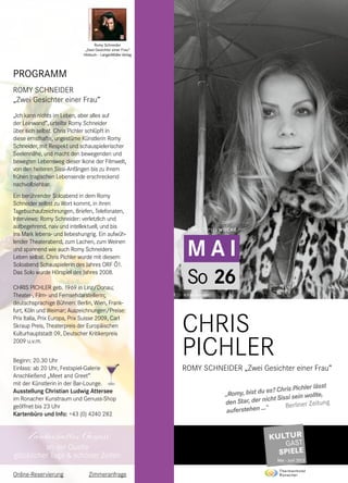 Zauberhafter Genuss
an der Quelle
glücklicher Tage & schöner Zeiten
M A I
1.GASTSPIELWOCHE
So 26
© Elfie Semotan
CHRIS
PICHLER	
ROMY SCHNEIDER „Zwei Gesichter einer Frau”
PROGRAMM
ROMY SCHNEIDER
„Zwei Gesichter einer Frau”
„Ich kann nichts im Leben, aber alles auf
der Leinwand”, urteilte Romy Schneider
über sich selbst. Chris Pichler schlüpft in
diese ernsthafte, ungestüme Künstlerin Romy
Schneider, mit Respekt und schauspielerischer
Seelennähe, und macht den bewegenden und
bewegten Lebensweg dieser Ikone der Filmwelt,
von den heiteren Sissi-Anfängen bis zu ihrem
frühen tragischen Lebensende erschreckend
nachvollziehbar.
Ein berührender Soloabend in dem Romy
Schneider selbst zu Wort kommt, in ihren
Tagebuchaufzeichnungen, Briefen, Telefonaten,
Interviews: Romy Schneider: verletzlich und
aufbegehrend, naiv und intellektuell, und bis
ins Mark lebens- und liebeshungrig. Ein aufwüh-
lender Theaterabend, zum Lachen, zum Weinen
und spannend wie auch Romy Schneiders
Leben selbst. Chris Pichler wurde mit diesem
Soloabend Schauspielerin des Jahres ORF Ö1.
Das Solo wurde Hörspiel des Jahres 2008.
CHRIS PICHLER geb. 1969 in Linz/Donau;
Theater-, Film- und Fernsehdarstellerin;
deutschsprachige Bühnen: Berlin, Wien, Frank-
furt, Köln und Weimar; Auszeichnungen/Preise:
Prix Italia, Prix Europa, Prix Suisse 2009, Carl
Skraup Preis, Theaterpreis der Europäischen
Kulturhauptstadt 09, Deutscher Kritikerpreis
2009 u.v.m.
Beginn: 20.30 Uhr
Einlass: ab 20 Uhr, Festspiel-Galerie
Anschließend „Meet and Greet”
mit der Künstlerin in der Bar-Lounge.
Ausstellung Christian Ludwig Attersee
im Ronacher Kunstraum und Genuss-Shop
geöffnet bis 23 Uhr
Kartenbüro und Info: +43 (0) 4240 282
Romy Schneider
„Zwei Gesichter einer Frau“
Hörbuch – LangenMüller Verlag
„Romy, bist du es? Chris Pichler lässt
den Star, der nicht Sissi sein wollte,
auferstehen ...“ Berliner Zeitung
Online-Reservierung Zimmeranfrage
 