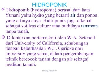 HIDROPONIK
 Hidroponik (hydroponic) berasal dari kata
Yunani yaitu hydro yang berarti air dan ponos
yang artinya daya. Hidroponik juga dikenal
sebagai soilless culture atau budidaya tanaman
tanpa tanah.
 Dilontarkan pertama kali oleh W.A. Setchell
dari University of California, sehubungan
dengan keberhasilan W.F. Gericke dari
university yang sama, dalam pengembangan
teknik bercocok tanam dengan air sebagai
medium tanam.
14Print By Aidatul Fitri
 