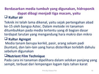 Berdasarkan media tumbuh yang digunakan, hidroponik
dapat dibagi menjadi tiga macam, yaitu
 Kultur air
Teknik ini telah lama dikenal, yaitu sejak pertengahan abad
ke-15 oleh bangsa Aztec. Dalam metode ini tanaman
ditumbuhkan pada media tertentu yang di bagian dasar
terdapat larutan yang mengandung hara makro dan mikro
 Kultur Agregat
Media tanam berupa kerikil, pasir, arang sekam padi
(kuntan), dan lain-lain yang harus disterilkan terlebih dahulu
sebelum digunakan
Nutrient Film Technique
Pada cara ini tanaman dipelihara dalam selokan panjang yang
sempit, terbuat dari lempengan logam tipis tahan karat
16Print By Aidatul Fitri
 