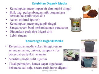 Kelebihan Organik Media
• Kemampuan menyimpan air dan nutrisi tinggi
• Baik bagi perkembangan mikroorganisme
bermanfaat (mikroriza dll)
• Aerasi optimal (porus)
• Kemampuan menyangga pH tinggi
• Sangat cocok bagi perkembangan perakaran
• Digunakan pada tipe irigasi drip
• Lebih ringan
19Print By Aidatul Fitri
Kekurangan Organik Media
• Kelembaban media cukup tinggi, rentan
serangan jamur, bakteri, maupun virus
penyebab penyakit tanaman
• Sterilitas media sulit dijamin
• Tidak permanen, hanya dapat digunakan
beberapa kali saja, secara rutin harus diganti
 