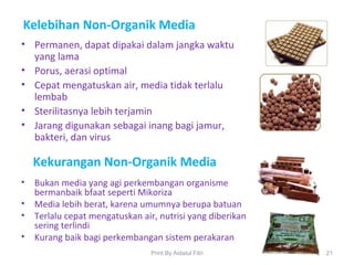 Kelebihan Non-Organik Media
• Permanen, dapat dipakai dalam jangka waktu
yang lama
• Porus, aerasi optimal
• Cepat mengatuskan air, media tidak terlalu
lembab
• Sterilitasnya lebih terjamin
• Jarang digunakan sebagai inang bagi jamur,
bakteri, dan virus
21Print By Aidatul Fitri
Kekurangan Non-Organik Media
• Bukan media yang agi perkembangan organisme
bermanbaik bfaat seperti Mikoriza
• Media lebih berat, karena umumnya berupa batuan
• Terlalu cepat mengatuskan air, nutrisi yang diberikan
sering terlindi
• Kurang baik bagi perkembangan sistem perakaran
 