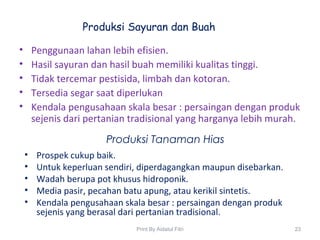 Produksi Sayuran dan Buah
• Penggunaan lahan lebih efisien.
• Hasil sayuran dan hasil buah memiliki kualitas tinggi.
• Tidak tercemar pestisida, limbah dan kotoran.
• Tersedia segar saat diperlukan
• Kendala pengusahaan skala besar : persaingan dengan produk
sejenis dari pertanian tradisional yang harganya lebih murah.
Produksi Tanaman Hias
• Prospek cukup baik.
• Untuk keperluan sendiri, diperdagangkan maupun disebarkan.
• Wadah berupa pot khusus hidroponik.
• Media pasir, pecahan batu apung, atau kerikil sintetis.
• Kendala pengusahaan skala besar : persaingan dengan produk
sejenis yang berasal dari pertanian tradisional.
23Print By Aidatul Fitri
 