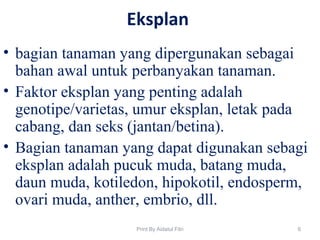 Eksplan
• bagian tanaman yang dipergunakan sebagai
bahan awal untuk perbanyakan tanaman.
• Faktor eksplan yang penting adalah
genotipe/varietas, umur eksplan, letak pada
cabang, dan seks (jantan/betina).
• Bagian tanaman yang dapat digunakan sebagi
eksplan adalah pucuk muda, batang muda,
daun muda, kotiledon, hipokotil, endosperm,
ovari muda, anther, embrio, dll.
6Print By Aidatul Fitri
 