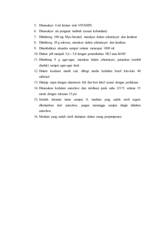 5. Dimasukan 4 ml larutan stok VITAMIN
6. Dimasukan zat pengatur tumbuh (sesuai kebutuhan)
7. Ditimbang 100 mg Myo-Inositol, masukan dalam erlenmeyer dan larutkan
8. Ditimbang 30 g sukrose, masukan dalam erlenmeyer dan larutkan
9. Ditambahkan akuades sampai volume mencapai 1000 ml
10. Diukur pH menjadi 5,6 - 5,8 dengan penambahan HCl atau KOH
11. Ditimbang 8 g agar-agar, masukan dalam erlenmeyer, panaskan (sambil
diaduk) sampai agar-agar larut
12. Dalam keadaan masih cair, dibagi media kedalam botol kira-kira 40
ml/botol
13. Ditutup rapat dengan aluminum foil dan beri label sesuai dengan perlakuan.
14. Dimasukan kedalam autoclave dan sterilisasi pada suhu 121°C selama 15
menit dengan tekanan 15 psi
15. Setelah tekanan turun sampai 0, medium yang sudah steril segera
dikeluarkan dari autoclave, jangan menunggu sampai dingin didalam
autoclave
16. Medium yang sudah steril disimpan dalam ruang penyimpanan
 