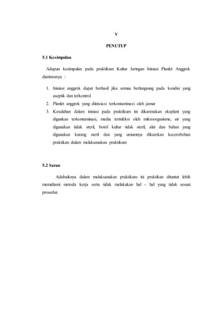 V
PENUTUP
5.1 Kesimpulan
Adapun kesimpulan pada praktikum Kultur Jaringan Inisiasi Planlet Anggrek
diantaranya :
1. Inisiasi anggrek dapat berhasil jika semua berlangsung pada kondisi yang
aseptik dan terkontrol
2. Planlet anggrek yang diinisiasi terkontaminasi oleh jamur
3. Kesalahan dalam inisiasi pada praktikum ini dikarenakan eksplant yang
digunkan terkontaminasi, media terinfeksi oleh mikroorganisme, air yang
digunakan tidak steril, botol kultur tidak steril, alat dan bahan yang
digunakan kurang steril dan yang umumnya dikarekan kecerobohan
praktikan dalam melaksanakan praktikum
5.2 Saran
Adabaiknya dalam melaksanakan praktikum ini praktikan dituntut lebih
memahami metoda kerja serta tidak melakukan hal - hal yang tidak sesuai
prosedur.
 