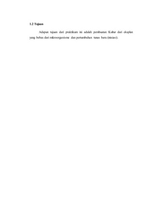 1.2 Tujuan
Adapun tujuan dari praktikum ini adalah pembuatan Kultur dari eksplan
yang bebas dari mikroorganisme dan pertumbuhan tunas baru (inisiasi).
 