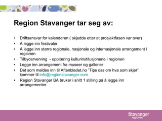 Region Stavanger tar seg av:  Driftsansvar for kalenderen ( skjedde etter at prosjektfasen var over) Å legge inn festivaler Å legge inn større regionale, nasjonale og internasjonale arrangement i regionen  Tilbyderverving  - opplæring kulturinstitusjonene i regionen Legge inn arrangement fra museer og gallerier   Det som meldes inn til Aftenbladet.no ”Tips oss om hva som skjer” kommer til  [email_address] Region Stavanger BA bruker i snitt 1 stilling på å legge inn arrangementer 