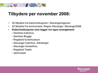 Tilbydere per november 2008:  30 tilbydere fra kulturinstitusjoner i Stavangerregionen 22 tilbydere fra kommunene, Region Stavanger, Stavanger2008 Kulturinstitusjoner som legger inn egne arrangement:   - Sandnes kulturhus - Sandnes Brygge - Rogaland kunstmuseum - Stavanger kulturhus, Sølvberget - Stavanger konserthus - Rogaland Teater - Jærmuseet 