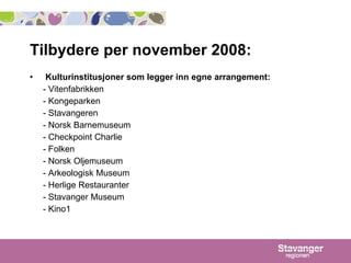 Tilbydere per november 2008: Kulturinstitusjoner som legger inn egne arrangement:  - Vitenfabrikken - Kongeparken - Stavangeren - Norsk Barnemuseum - Checkpoint Charlie - Folken - Norsk Oljemuseum - Arkeologisk Museum - Herlige Restauranter - Stavanger Museum - Kino1 