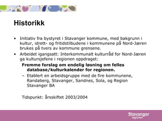 Historikk Initiativ fra bystyret i Stavanger kommune, med bakgrunn i kultur, idrett- og fritidstilbudene i kommunene på Nord-Jæren brukes på tvers av kommune grensene. Arbeidet igangsatt: Interkommunalt kulturråd for Nord-Jæren ga kultursjefene i regionen oppdraget: Fremme forslag om endelig løsning om felles database/kulturkalender for regionen. Etablert en arbeidsgruppe med de fire kommunene, Randaberg, Stavanger, Sandnes, Sola, og Region Stavanger BA Tidspunkt: årsskiftet 2003/2004 