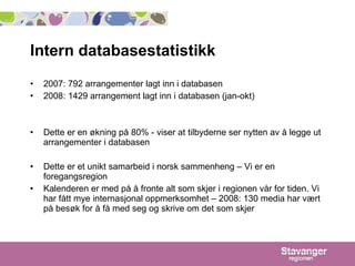 Intern databasestatistikk 2007: 792 arrangementer lagt inn i databasen 2008: 1429 arrangement lagt inn i databasen (jan-okt) Dette er en økning på 80% - viser at tilbyderne ser nytten av å legge ut arrangementer i databasen Dette er et unikt samarbeid i norsk sammenheng – Vi er en foregangsregion Kalenderen er med på å fronte alt som skjer i regionen vår for tiden. Vi har fått mye internasjonal oppmerksomhet – 2008: 130 media har vært på besøk for å få med seg og skrive om det som skjer 