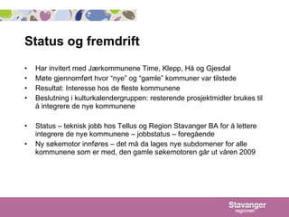 Status og fremdrift Har invitert med Jærkommunene Time, Klepp, Hå og Gjesdal Møte gjennomført hvor “nye” og “gamle” kommuner var tilstede  Resultat: Interesse hos de fleste kommunene  Beslutning i kulturkalendergruppen: resterende prosjektmidler brukes til å integrere de nye kommunene Status – teknisk jobb hos Tellus og Region Stavanger BA for å lettere integrere de nye kommunene – jobbstatus – foregående Ny søkemotor innføres – det må da lages nye subdomener for alle kommunene som er med, den gamle søkemotoren går ut våren 2009 