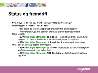 Status og fremdrift Nye tilbydere læres opp kontinuerlig av Region Stavanger Informasjonen skal bli enda bedre:   - mer bilder og tekster, alt på web skal nå være artikkelbasert - Jo bedre tekst, jo mer søkbart er det på store søkemotorer som  f.eks. Google -  SØK:  Hva skjer Stavanger   på Google:  Region Stavanger BA kommer  opp på 1 ste  plass, Aftenbladet.no/kultur/hvaskjer på 2ndre plass -  SØK:  Hva skjer Stavanger   på Kvasir  her kommer også kalenderen  først i søk av de ikke-betalte annonsene -  SØK:  Hva skjer Stavanger  på Yahoo:  Aftenbladet.no/kultur/hvaskjer er  på førsteplass når man søker  her -  SØK:  Hva skjer Stavanger  ABC Startsiden  – kulturkalender på topp  også her 