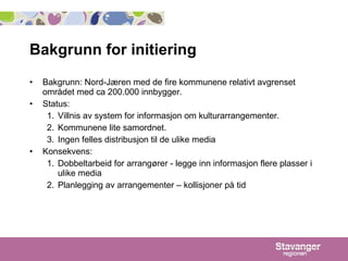 Bakgrunn for initiering Bakgrunn: Nord-Jæren med de fire kommunene relativt avgrenset området med ca 200.000 innbygger.  Status:  Villnis av system for informasjon om kulturarrangementer. Kommunene lite samordnet. Ingen felles distribusjon til de ulike media Konsekvens:  Dobbeltarbeid for arrangører - legge inn informasjon flere plasser i ulike media Planlegging av arrangementer – kollisjoner på tid 