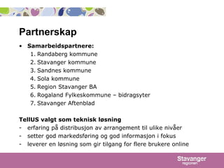Partnerskap Samarbeidspartnere:   Randaberg kommune Stavanger kommune Sandnes kommune Sola kommune Region Stavanger BA Rogaland Fylkeskommune – bidragsyter Stavanger Aftenblad TellUS valgt som teknisk løsning   erfaring på distribusjon av arrangement til ulike nivåer setter god markedsføring og god informasjon i fokus leverer en løsning som gir tilgang for flere brukere online 