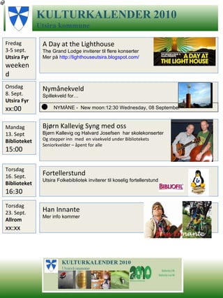 Nymånekveld Spillekveld for… KULTURKALENDER   2010 Utsira   kommune Fredag 3-5 sept.  Utsira Fyr weekend A Day at the Lighthouse The Grand Lodge inviterer til flere konserter Mer på  http://lighthouseutsira.blogspot.com /   NYMÅNE -  New moon:12:30 Wednesday, 08 September Onsdag 8. Sept. Utsira Fyr  xx:00 Mandag 13. Sept  Biblioteket 15:00 Bjørn Kallevig Syng med oss  Bjørn Kallevig og Halvard Josefsen  har skolekonserter  Og stepper inn  med  en visekveld under Bibliotekets  Seniorkvelder – åpent for alle Torsdag 16. Sept. Biblioteket 16:30 Fortellerstund Utsira Folkebibliotek inviterer til koselig fortellerstund Torsdag 23. Sept. Allrom  xx:xx Han Innante Mer info kommer 
