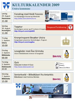 KULTURKALENDER   2009 Utsira   kommune Mandag 7. Septem.  Biblioteke 15.00 Quiz Dalaustet inviterer til Quiz http://www.dalanaustet.no/   Fredag 11. Sept. Dalanauste 20.00 Seniorkveld – Billedkåseri fra Antarktis Billedkåseri med Corinna Skrindo . Konsert – Gneist Konsert med bandet Gneist http://www.dalanaustet.no/   Lørdag 12. Sept. Dalanaustet 21.00 Onsdag 9. septem. Allrom 19.00 Take away Teater – La fare hen, la gå Grete Lill Tangen om Inger Hagerup Bokøya inviterer til forestilling i Allrom http://www.dalanaustet.no/   Torsdag 10. Sept. Biblioteket 16.30 Fortellerstund Utsira Folkebibliotek inviterer til Fortellerstund … 