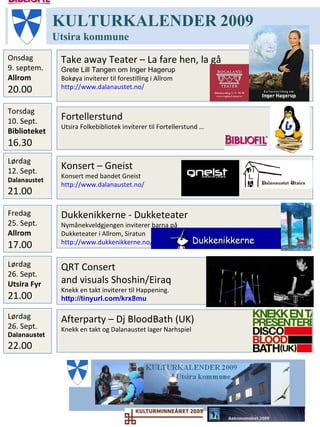 Afterparty – Dj BloodBath (UK) Knekk en takt og Dalanaustet lager Narhspiel KULTURKALENDER   2009 Utsira   kommune Lørdag12. Sept. Dalanaustet 21.00 Torsdag 01. Oktob Utsira  08.00 QRT Consert  and visuals Shoshin/Eiraq Knekk en takt inviterer til Happening.  http://tinyurl.com/krx8mu   Onsdag 30. Sept. Biblioteket 1?.00 Forfatterbesøk – Annlaug Auestad Mer info kommer Lørdag 26. Sept. Dalanaustet  22.00 Lørdag 26. Sept. Utsira Fyr  21.00 Fredag 25. Sept. Allrom 17.00 Dukkenikkerne - Dukketeater Nymånekveldgjengen inviterer barna på  Dukketeater i Allrom, Siratun http://www.dukkenikkerne.no/   Bombeuke – Hummerfiske Mer info kommer 