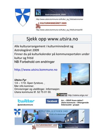 Alle kulturarrangement i kulturminneåret og Astrologiåret 2009 Finner du på kulturkalender på kommuneportalen under kultur og fritid NB Forbehold om endringer http://www.utsira.kommune.no Utsira Fyr 1/4 – 1/10: Åpen fyrstove.  Mer info kommer.  Omvisninger og utstillinger. Informasjon:  Utsira kommune tlf. 52 75 01 00. http://utsira.origo.no/   Sjekk opp www.utsira.no http://www.utsira.kommune.no/Kultur_og_fritid/astronomiar http://www.utsira.kommune.no/Kultur_og_fritid/kulmiaar09 Arr. – RSVP Hvem deltar?  Utsira kommune – tilhengerside Dalanaustet - gruppe @utsirakommune 