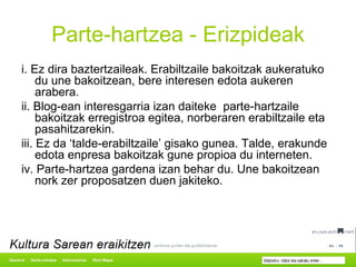 Parte-hartzea - Erizpideak i. Ez dira baztertzaileak. Erabiltzaile bakoitzak aukeratuko du une bakoitzean, bere interesen edota aukeren arabera. ii. Blog-ean interesgarria izan daiteke  parte-hartzaile bakoitzak erregistroa egitea, norberaren erabiltzaile eta pasahitzarekin. iii. Ez da ‘talde-erabiltzaile’ gisako gunea. Talde, erakunde edota enpresa bakoitzak gune propioa du interneten. iv. Parte-hartzea gardena izan behar du. Une bakoitzean nork zer proposatzen duen jakiteko. 