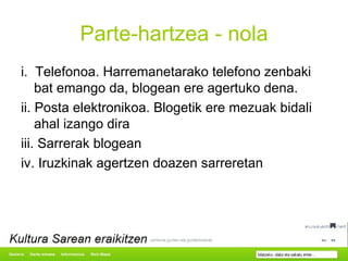 Parte-hartzea - nola i.  Telefonoa. Harremanetarako telefono zenbaki bat emango da, blogean ere agertuko dena. ii. Posta elektronikoa. Blogetik ere mezuak bidali ahal izango dira iii. Sarrerak blogean iv. Iruzkinak agertzen doazen sarreretan 